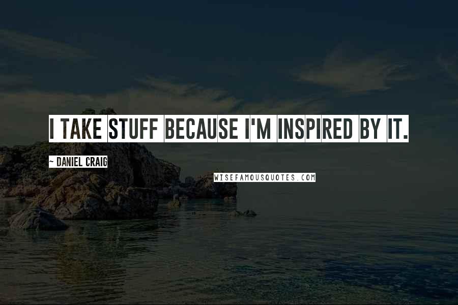 Daniel Craig quotes: I take stuff because I'm inspired by it.