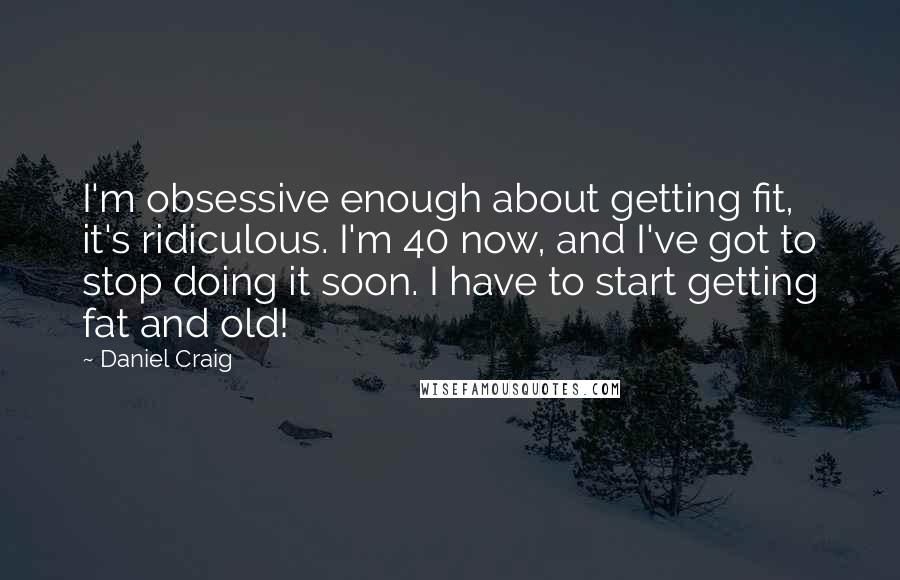 Daniel Craig quotes: I'm obsessive enough about getting fit, it's ridiculous. I'm 40 now, and I've got to stop doing it soon. I have to start getting fat and old!