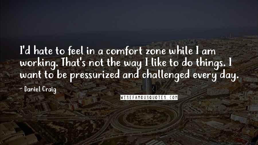 Daniel Craig quotes: I'd hate to feel in a comfort zone while I am working. That's not the way I like to do things. I want to be pressurized and challenged every day.