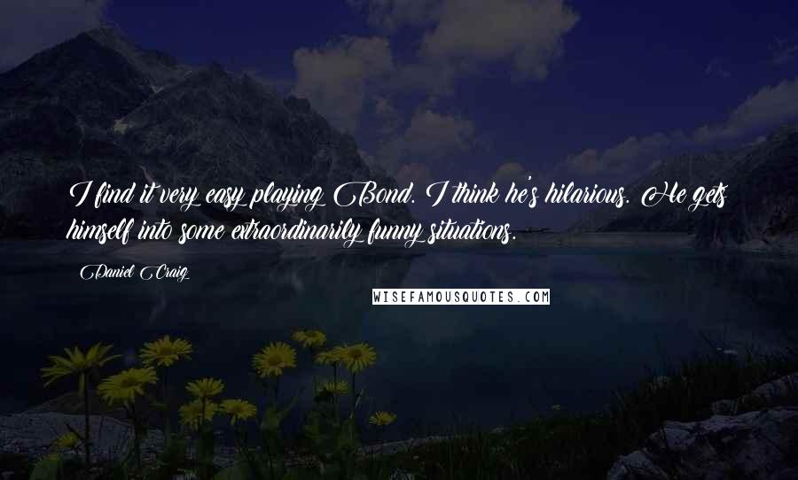 Daniel Craig quotes: I find it very easy playing Bond. I think he's hilarious. He gets himself into some extraordinarily funny situations.
