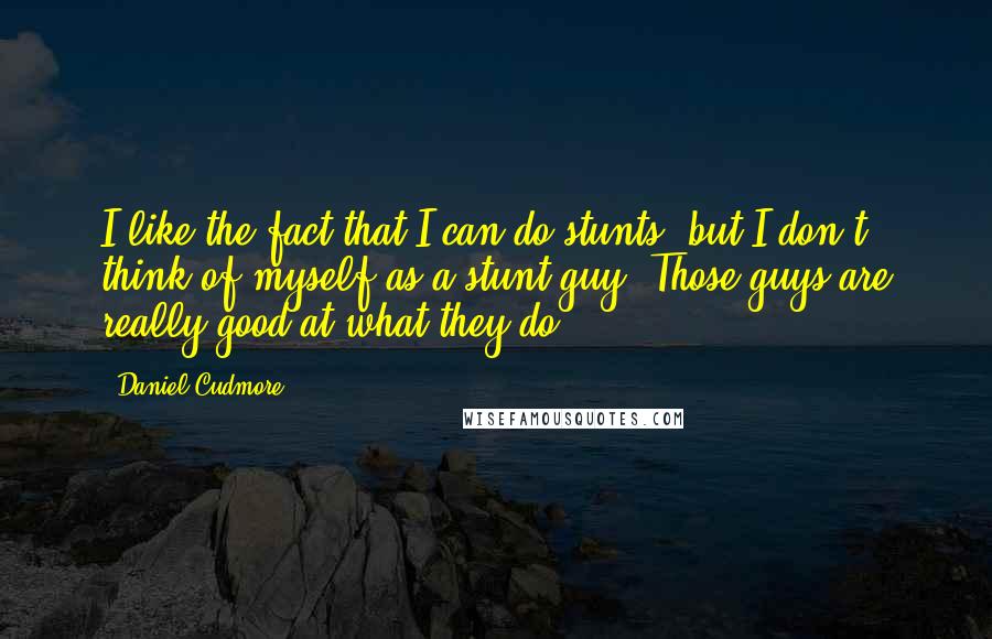 Daniel Cudmore quotes: I like the fact that I can do stunts, but I don't think of myself as a stunt guy. Those guys are really good at what they do.