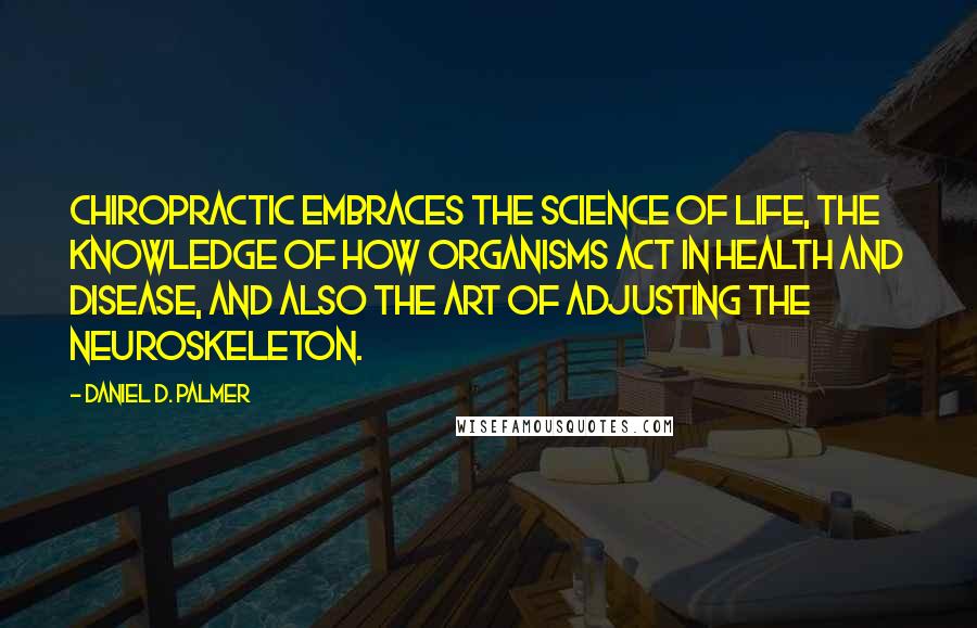 Daniel D. Palmer quotes: Chiropractic embraces the science of life, the knowledge of how organisms act in health and disease, and also the art of adjusting the neuroskeleton. Daniel D. Palmer quotes: Chiropractic embraces the science of life, the knowledge of how organisms act in health and disease, and also the art of adjusting the neuroskeleton.