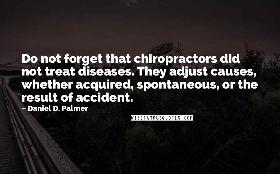 Daniel D. Palmer quotes: Do not forget that chiropractors did not treat diseases. They adjust causes, whether acquired, spontaneous, or the result of accident. Daniel D. Palmer quotes: Do not forget that chiropractors did not treat diseases. They adjust causes, whether acquired, spontaneous, or the result of accident.