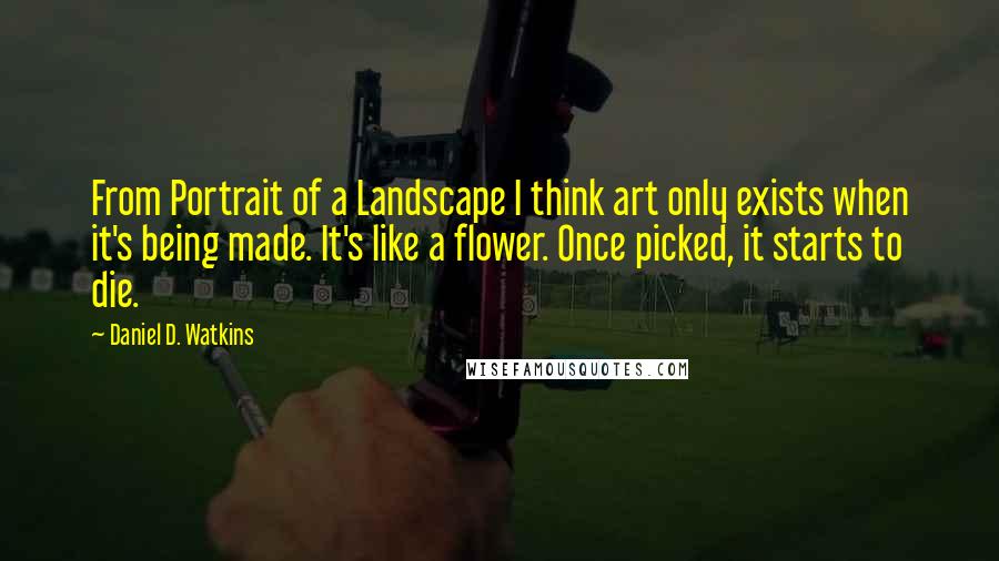 Daniel D. Watkins quotes: From Portrait of a Landscape I think art only exists when it's being made. It's like a flower. Once picked, it starts to die.