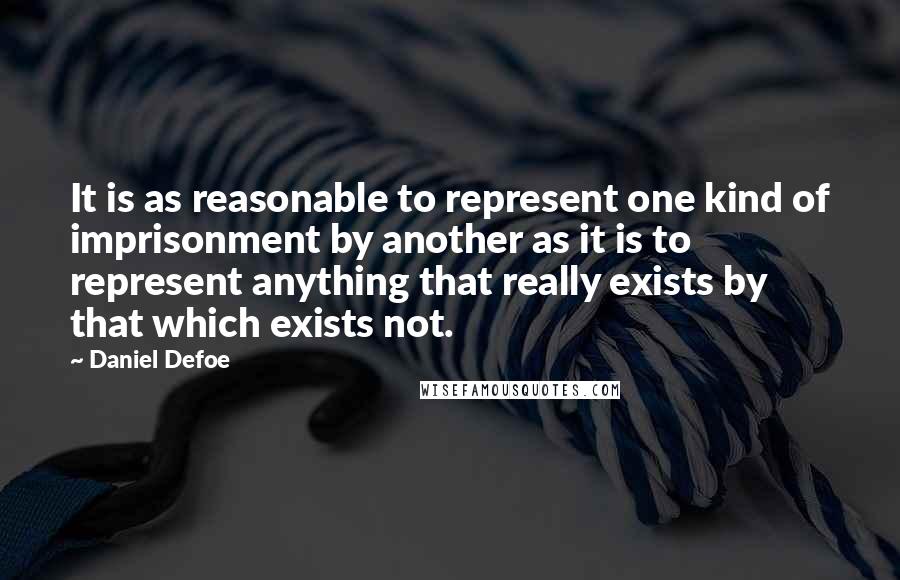 Daniel Defoe quotes: It is as reasonable to represent one kind of imprisonment by another as it is to represent anything that really exists by that which exists not.