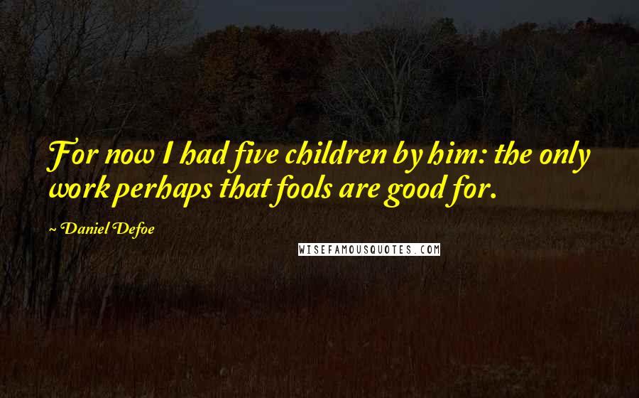 Daniel Defoe quotes: For now I had five children by him: the only work perhaps that fools are good for.