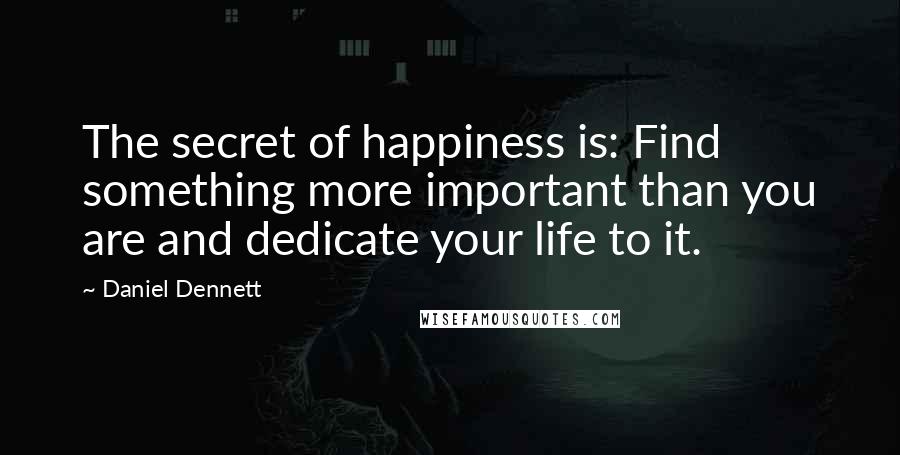 Daniel Dennett quotes: The secret of happiness is: Find something more important than you are and dedicate your life to it.