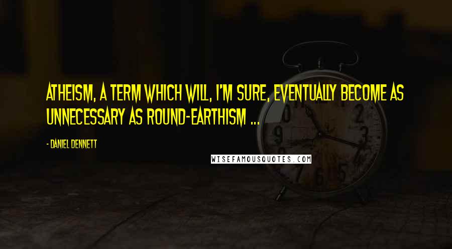 Daniel Dennett quotes: Atheism, a term which will, I'm sure, eventually become as unnecessary as round-earthism ...