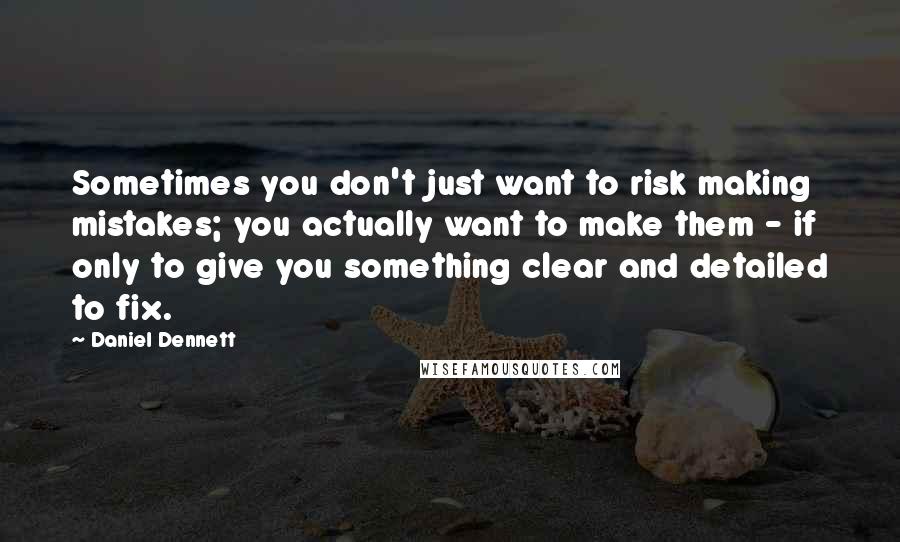 Daniel Dennett quotes: Sometimes you don't just want to risk making mistakes; you actually want to make them - if only to give you something clear and detailed to fix.