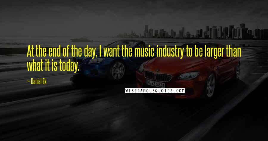 Daniel Ek quotes: At the end of the day, I want the music industry to be larger than what it is today.