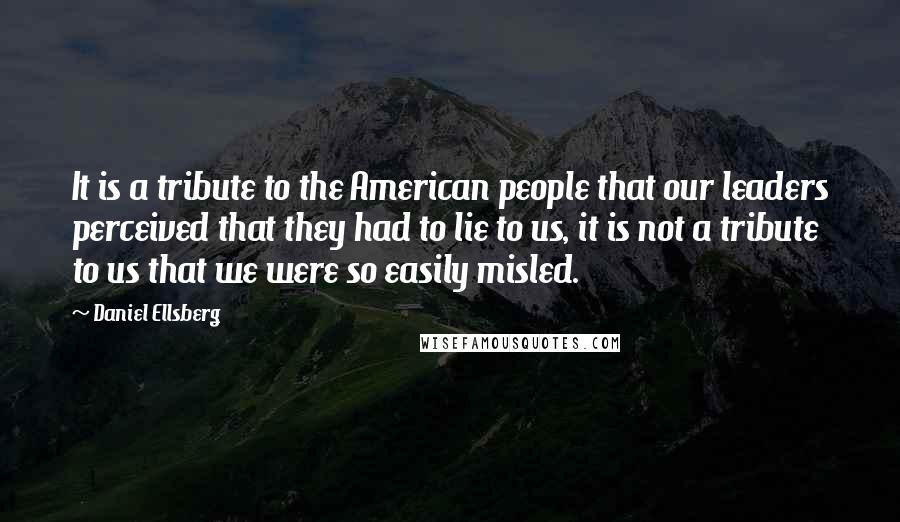 Daniel Ellsberg quotes: It is a tribute to the American people that our leaders perceived that they had to lie to us, it is not a tribute to us that we were so