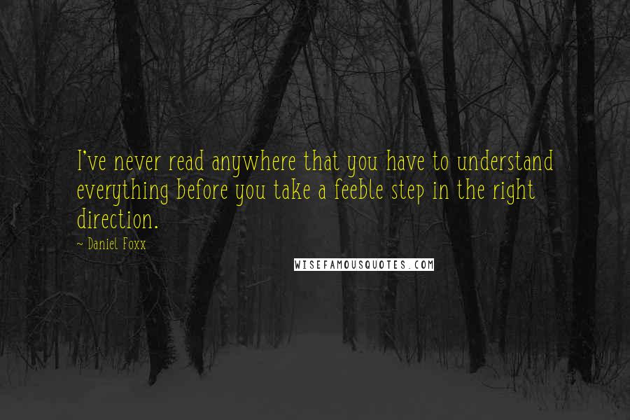 Daniel Foxx quotes: I've never read anywhere that you have to understand everything before you take a feeble step in the right direction. Daniel Foxx quotes: I've never read anywhere that you have to understand everything before you take a feeble step in the right direction.