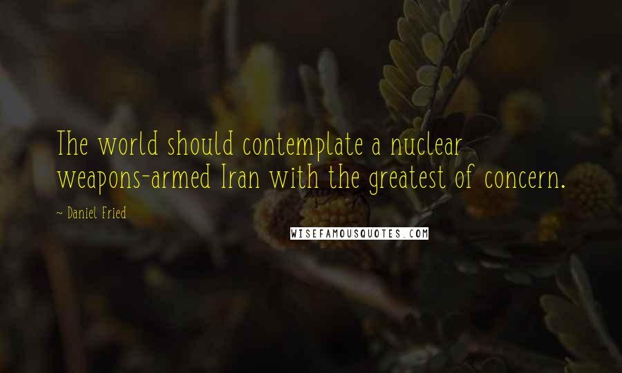 Daniel Fried quotes: The world should contemplate a nuclear weapons-armed Iran with the greatest of concern.