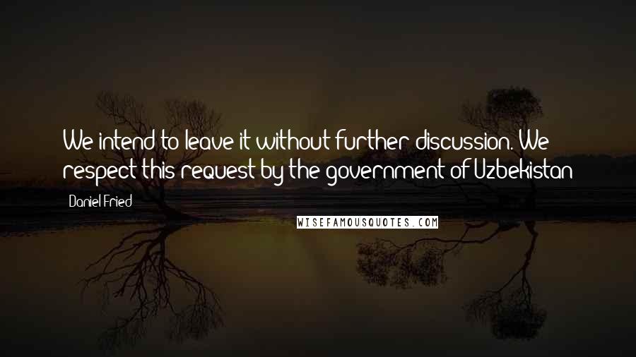 Daniel Fried quotes: We intend to leave it without further discussion. We respect this request by the government of Uzbekistan