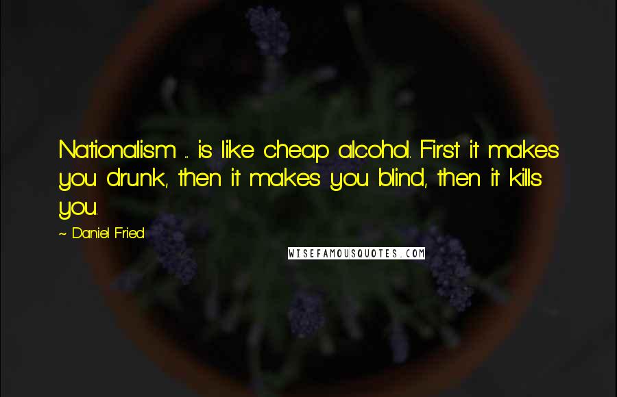 Daniel Fried quotes: Nationalism ... is like cheap alcohol. First it makes you drunk, then it makes you blind, then it kills you.