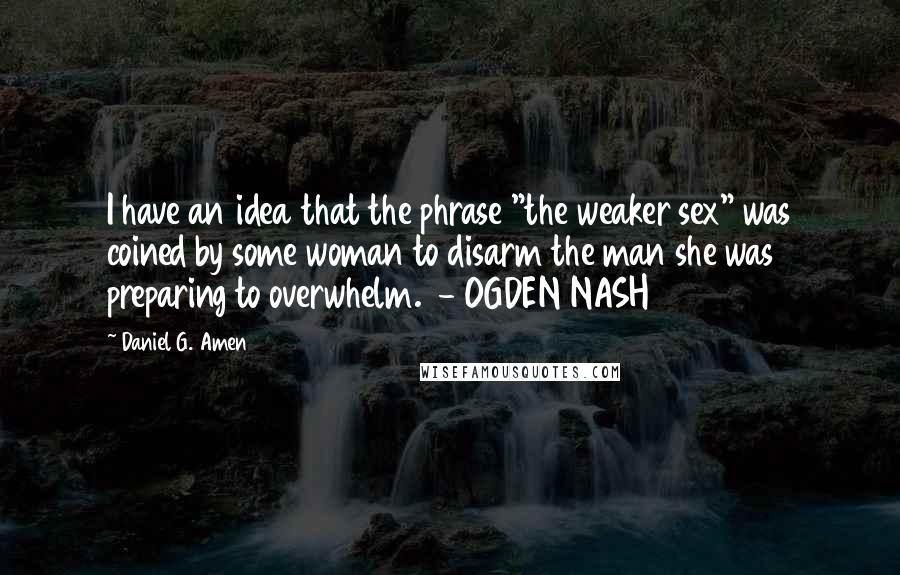 Daniel G. Amen quotes: I have an idea that the phrase "the weaker sex" was coined by some woman to disarm the man she was preparing to overwhelm. - OGDEN NASH