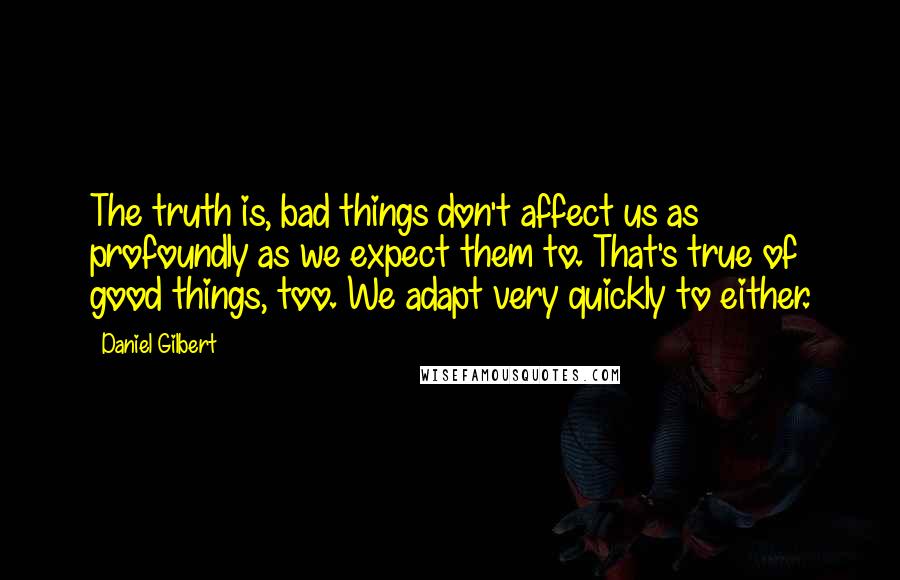 Daniel Gilbert quotes: The truth is, bad things don't affect us as profoundly as we expect them to. That's true of good things, too. We adapt very quickly to either.