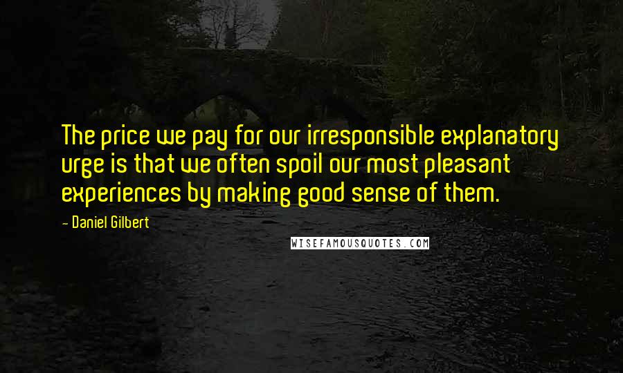 Daniel Gilbert quotes: The price we pay for our irresponsible explanatory urge is that we often spoil our most pleasant experiences by making good sense of them.