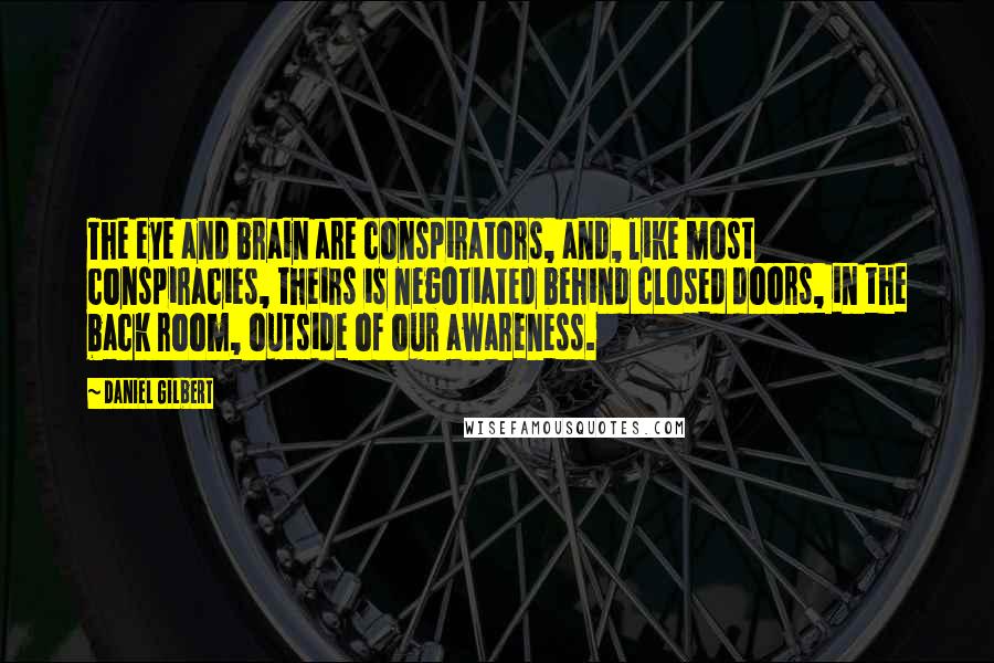 Daniel Gilbert quotes: The eye and brain are conspirators, and, like most conspiracies, theirs is negotiated behind closed doors, in the back room, outside of our awareness.