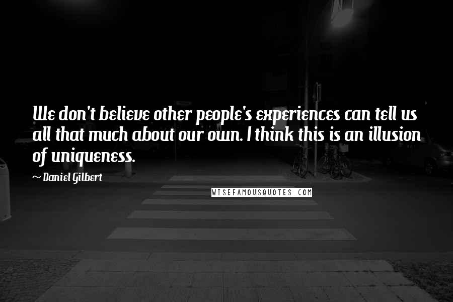 Daniel Gilbert quotes: We don't believe other people's experiences can tell us all that much about our own. I think this is an illusion of uniqueness.