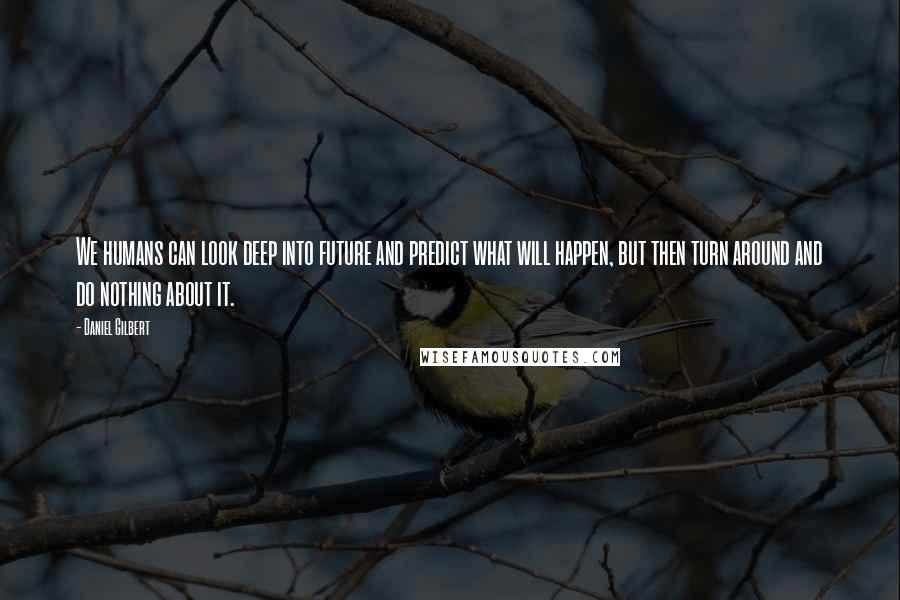Daniel Gilbert quotes: We humans can look deep into future and predict what will happen, but then turn around and do nothing about it.