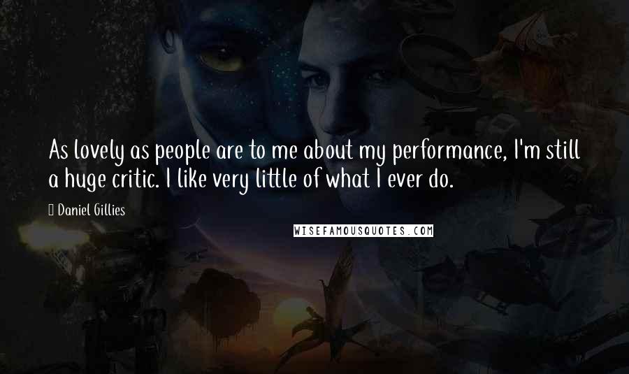 Daniel Gillies quotes: As lovely as people are to me about my performance, I'm still a huge critic. I like very little of what I ever do. Daniel Gillies quotes: As lovely as people are to me about my performance, I'm still a huge critic. I like very little of what I ever do.