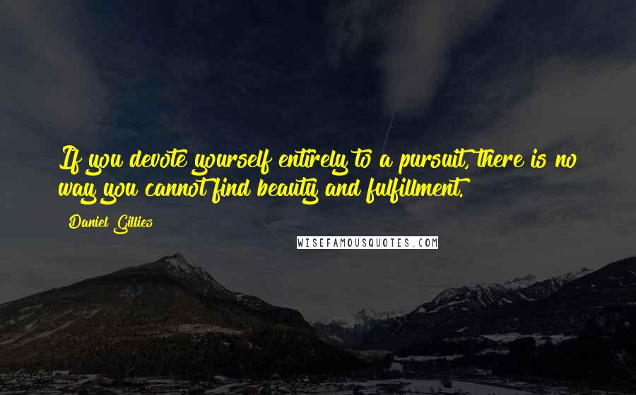 Daniel Gillies quotes: If you devote yourself entirely to a pursuit, there is no way you cannot find beauty and fulfillment. Daniel Gillies quotes: If you devote yourself entirely to a pursuit, there is no way you cannot find beauty and fulfillment.