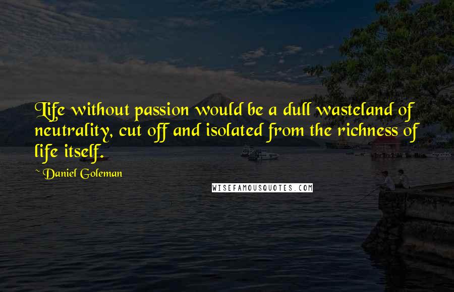 Daniel Goleman quotes: Life without passion would be a dull wasteland of neutrality, cut off and isolated from the richness of life itself.
