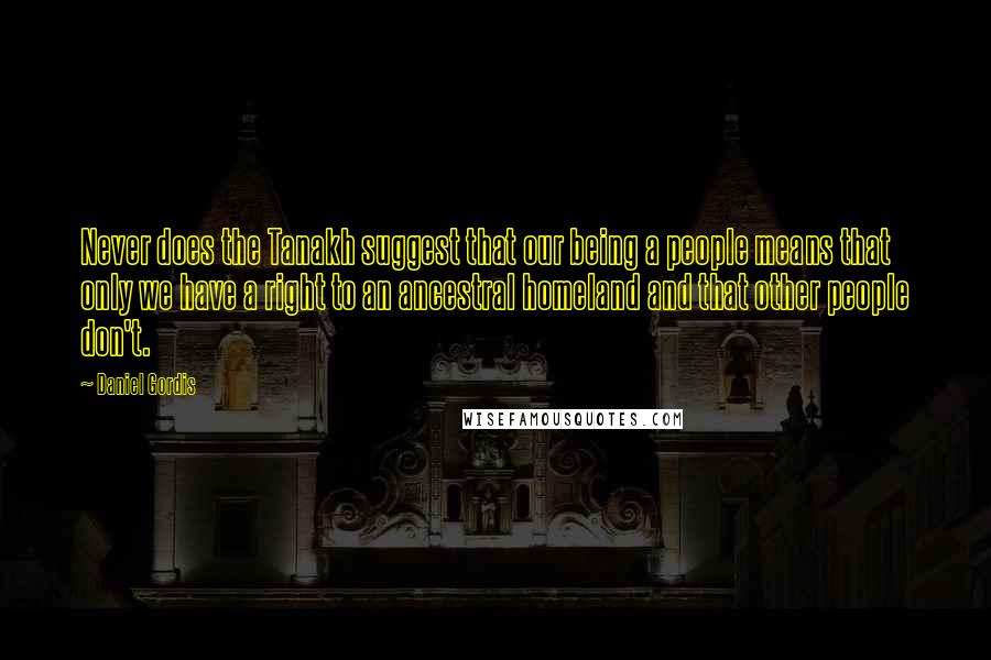 Daniel Gordis quotes: Never does the Tanakh suggest that our being a people means that only we have a right to an ancestral homeland and that other people don't.