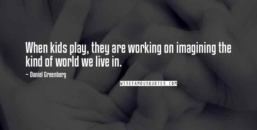 Daniel Greenberg quotes: When kids play, they are working on imagining the kind of world we live in.