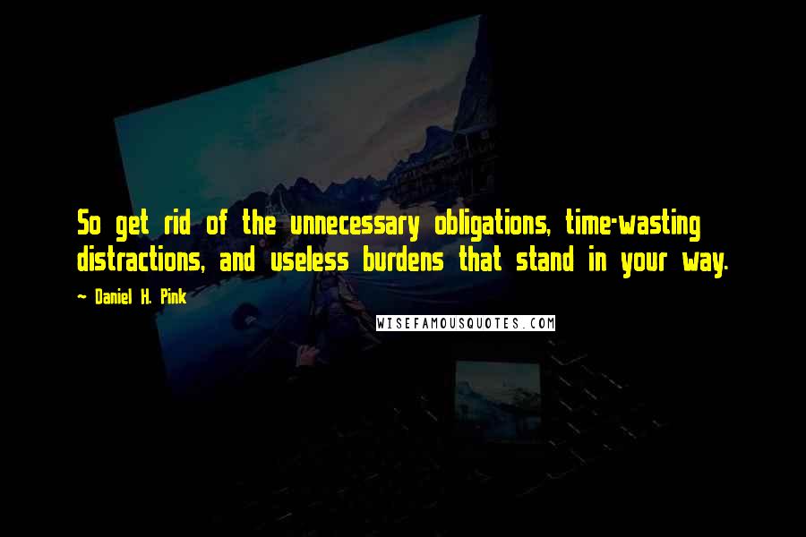 Daniel H. Pink quotes: So get rid of the unnecessary obligations, time-wasting distractions, and useless burdens that stand in your way.