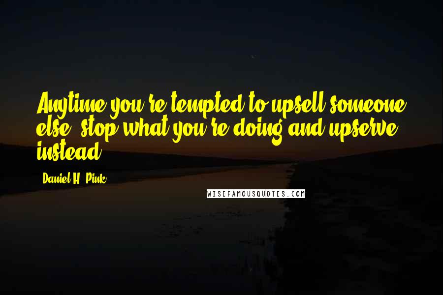 Daniel H. Pink quotes: Anytime you're tempted to upsell someone else, stop what you're doing and upserve instead.