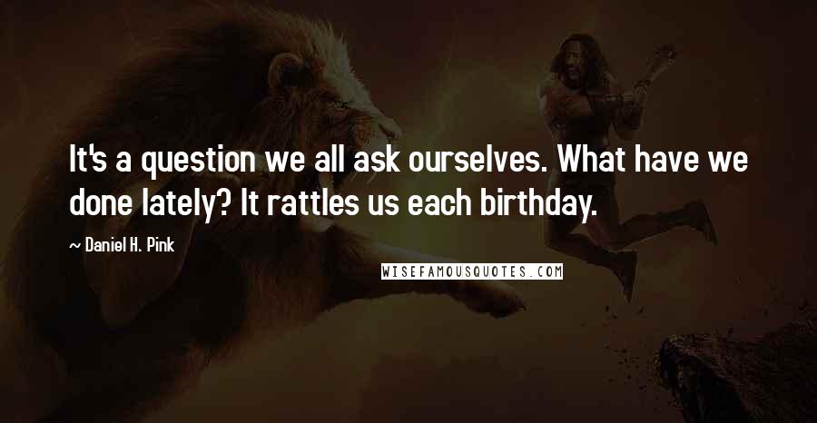 Daniel H. Pink quotes: It's a question we all ask ourselves. What have we done lately? It rattles us each birthday.