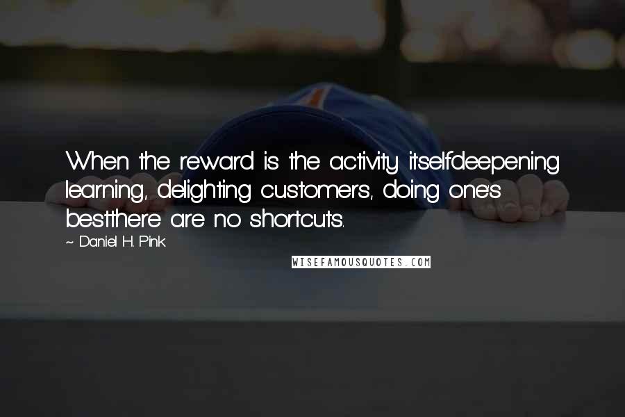 Daniel H. Pink quotes: When the reward is the activity itselfdeepening learning, delighting customers, doing one's bestthere are no shortcuts.