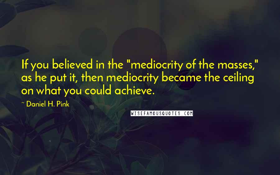 Daniel H. Pink quotes: If you believed in the "mediocrity of the masses," as he put it, then mediocrity became the ceiling on what you could achieve.