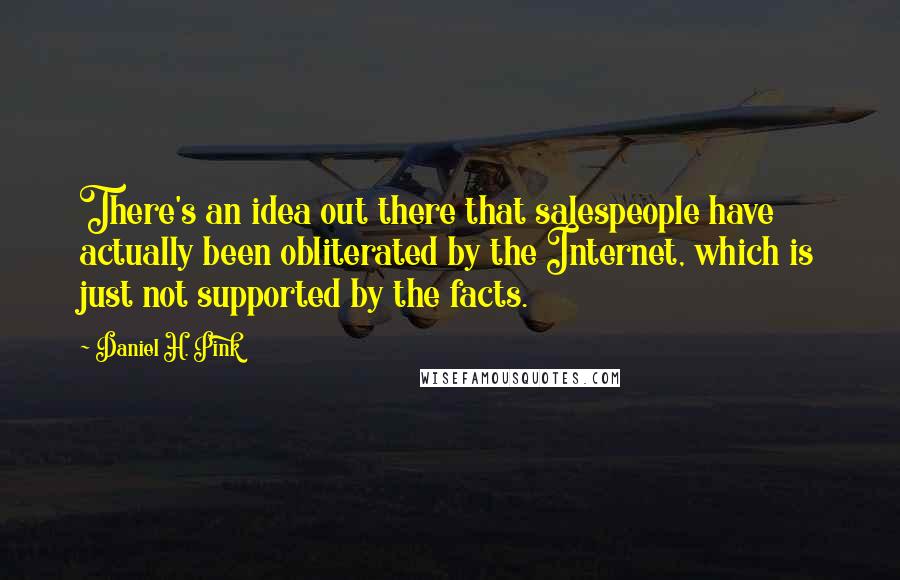 Daniel H. Pink quotes: There's an idea out there that salespeople have actually been obliterated by the Internet, which is just not supported by the facts.