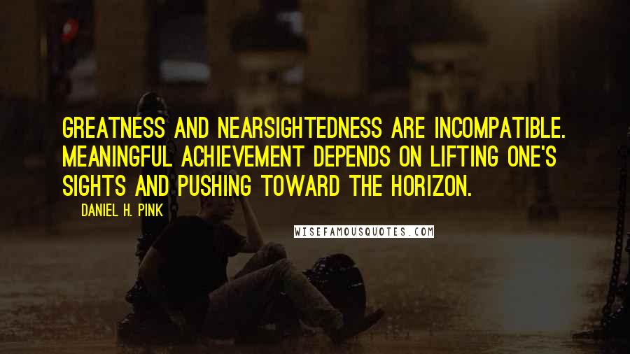 Daniel H. Pink quotes: Greatness and nearsightedness are incompatible. Meaningful achievement depends on lifting one's sights and pushing toward the horizon.