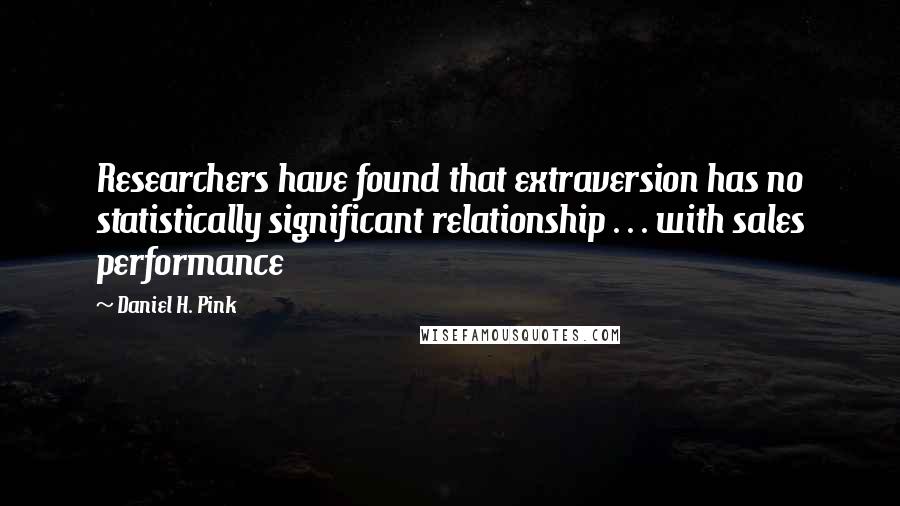 Daniel H. Pink quotes: Researchers have found that extraversion has no statistically significant relationship . . . with sales performance