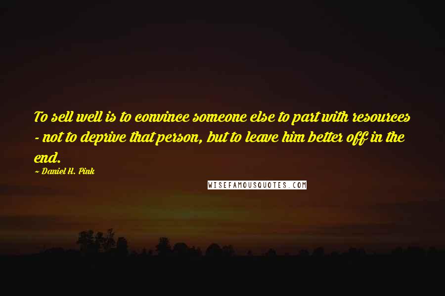 Daniel H. Pink quotes: To sell well is to convince someone else to part with resources - not to deprive that person, but to leave him better off in the end.