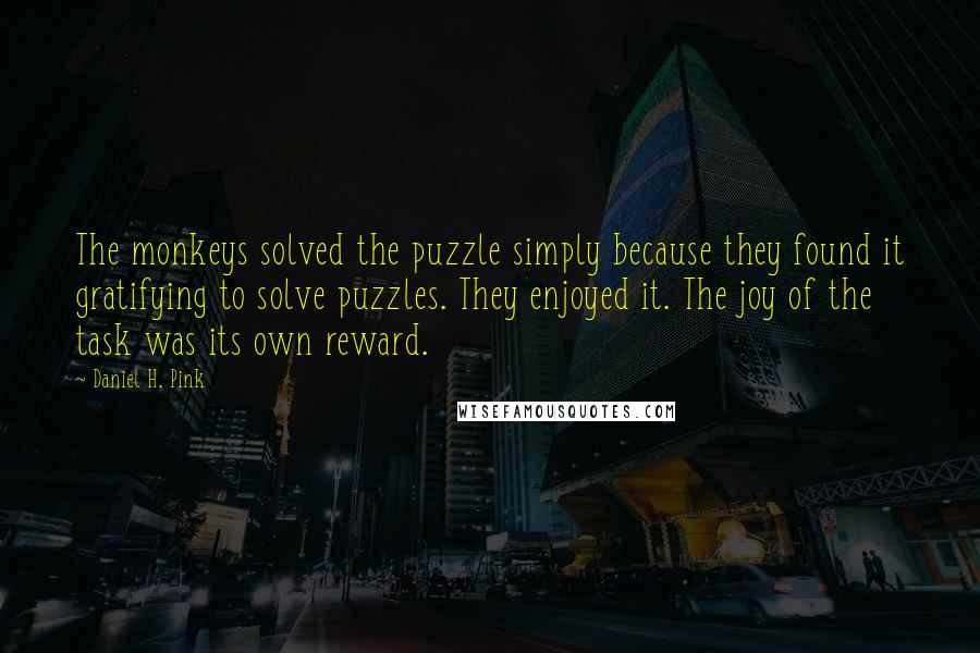 Daniel H. Pink quotes: The monkeys solved the puzzle simply because they found it gratifying to solve puzzles. They enjoyed it. The joy of the task was its own reward.