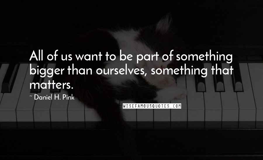 Daniel H. Pink quotes: All of us want to be part of something bigger than ourselves, something that matters.