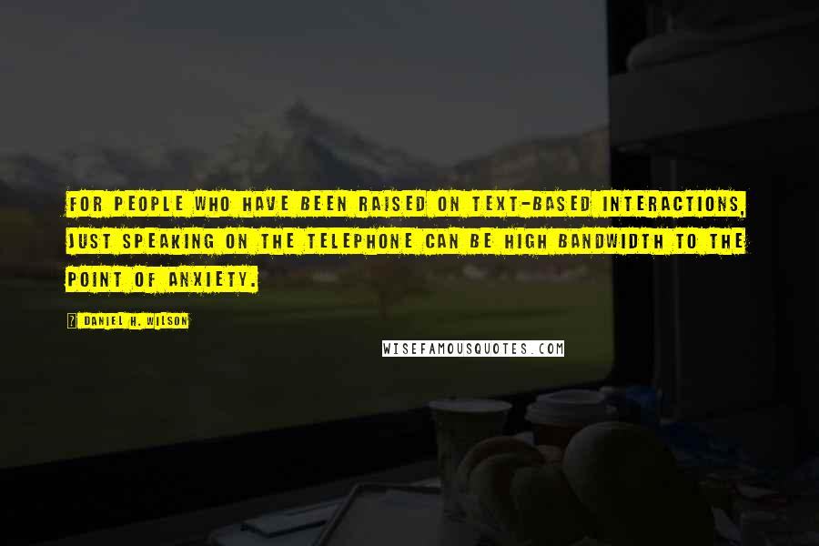 Daniel H. Wilson quotes: For people who have been raised on text-based interactions, just speaking on the telephone can be high bandwidth to the point of anxiety. Daniel H. Wilson quotes: For people who have been raised on text-based interactions, just speaking on the telephone can be high bandwidth to the point of anxiety.