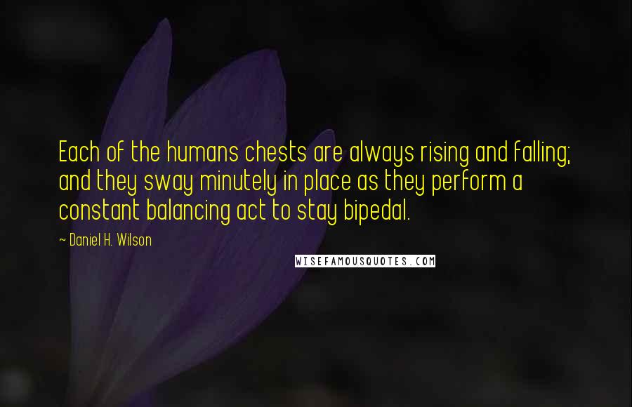 Daniel H. Wilson quotes: Each of the humans chests are always rising and falling; and they sway minutely in place as they perform a constant balancing act to stay bipedal. Daniel H. Wilson quotes: Each of the humans chests are always rising and falling; and they sway minutely in place as they perform a constant balancing act to stay bipedal.
