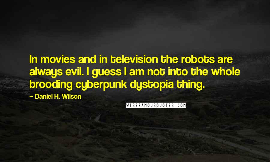 Daniel H. Wilson quotes: In movies and in television the robots are always evil. I guess I am not into the whole brooding cyberpunk dystopia thing. Daniel H. Wilson quotes: In movies and in television the robots are always evil. I guess I am not into the whole brooding cyberpunk dystopia thing.
