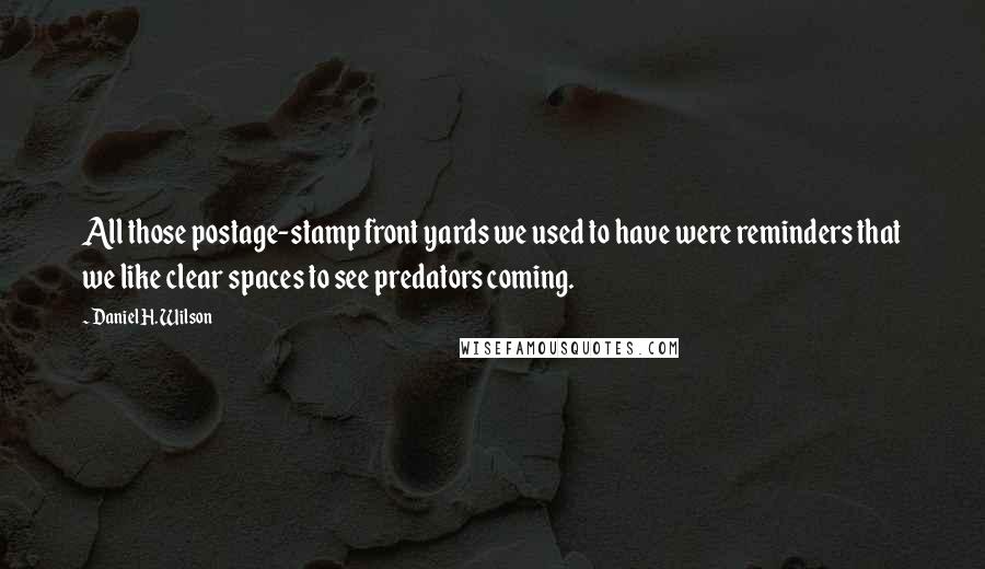 Daniel H. Wilson quotes: All those postage-stamp front yards we used to have were reminders that we like clear spaces to see predators coming. Daniel H. Wilson quotes: All those postage-stamp front yards we used to have were reminders that we like clear spaces to see predators coming.