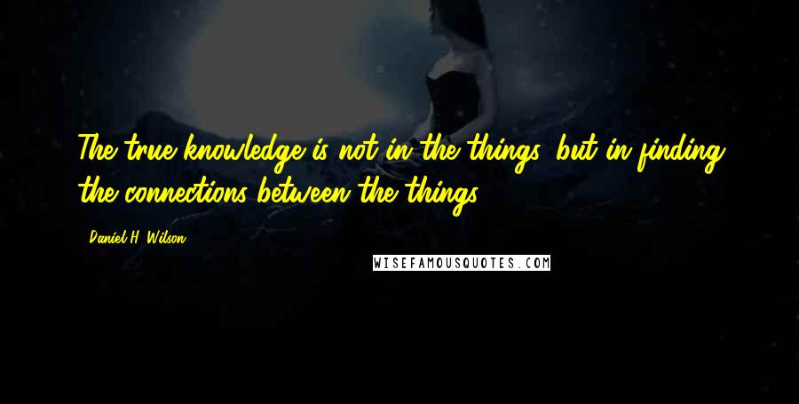 Daniel H. Wilson quotes: The true knowledge is not in the things, but in finding the connections between the things.