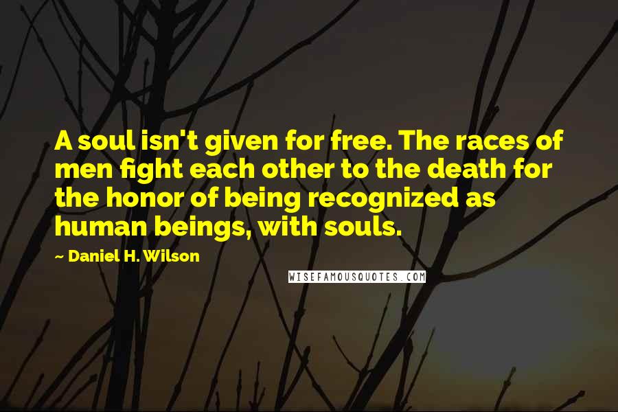 Daniel H. Wilson quotes: A soul isn't given for free. The races of men fight each other to the death for the honor of being recognized as human beings, with souls. Daniel H. Wilson quotes: A soul isn't given for free. The races of men fight each other to the death for the honor of being recognized as human beings, with souls.