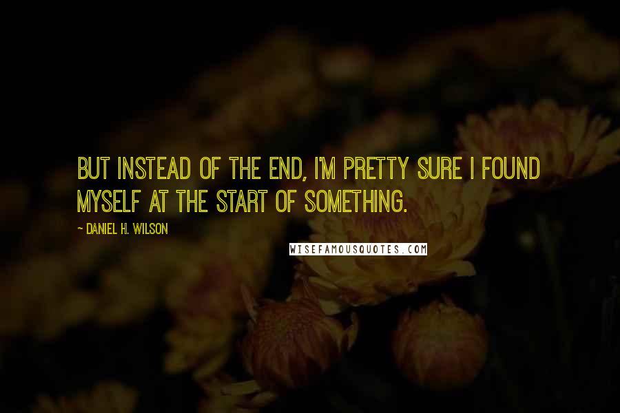 Daniel H. Wilson quotes: But instead of the end, I'm pretty sure I found myself at the start of something.