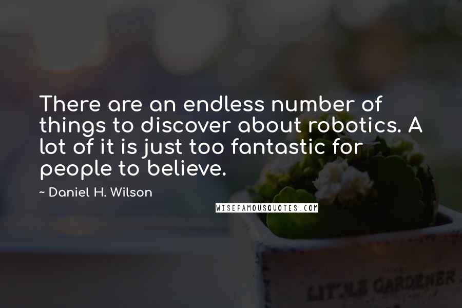 Daniel H. Wilson quotes: There are an endless number of things to discover about robotics. A lot of it is just too fantastic for people to believe. Daniel H. Wilson quotes: There are an endless number of things to discover about robotics. A lot of it is just too fantastic for people to believe.