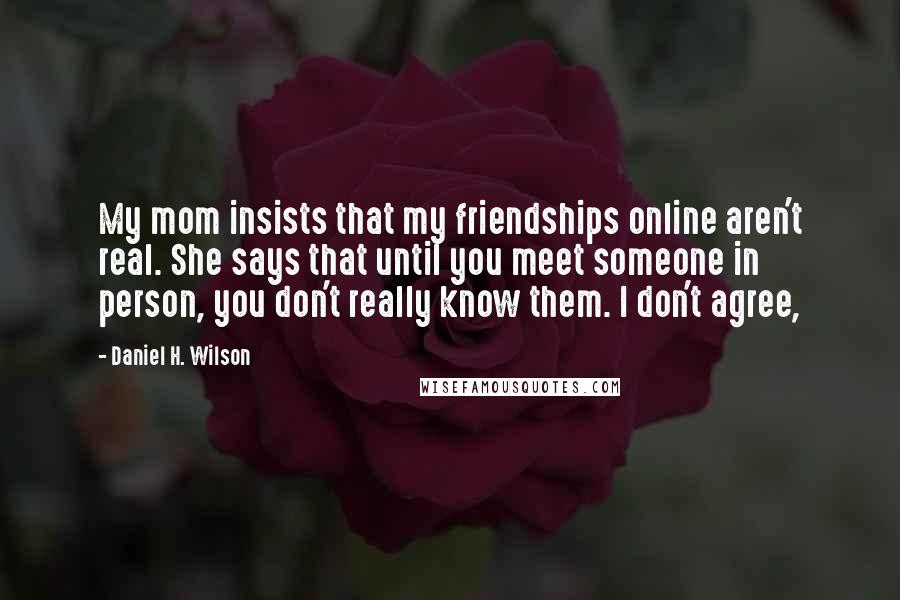 Daniel H. Wilson quotes: My mom insists that my friendships online aren't real. She says that until you meet someone in person, you don't really know them. I don't agree, Daniel H. Wilson quotes: My mom insists that my friendships online aren't real. She says that until you meet someone in person, you don't really know them. I don't agree,